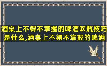 酒桌上不得不掌握的啤酒吹瓶技巧是什么,酒桌上不得不掌握的啤酒吹瓶技巧是什么意思