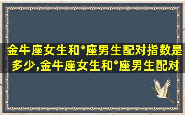 金牛座女生和*
座男生配对指数是多少,金牛座女生和*
座男生配对指数是多少啊