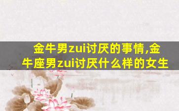 金牛男zui
讨厌的事情,金牛座男zui
讨厌什么样的女生