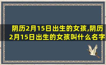 阴历2月15日出生的女孩,阴历2月15日出生的女孩叫什么名字好