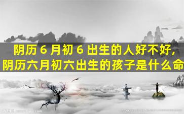 阴历６月初６出生的人好不好,阴历六月初六出生的孩子是什么命