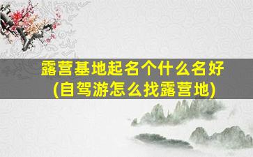 露营基地起名个什么名好(自驾游怎么找露营地)