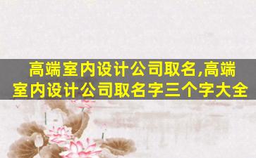 高端室内设计公司取名,高端室内设计公司取名字三个字大全