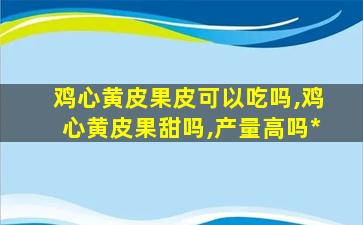 鸡心黄皮果皮可以吃吗,鸡心黄皮果甜吗,产量高吗*
