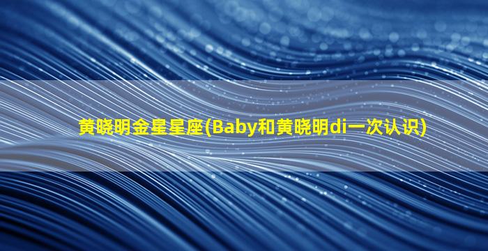 黄晓明金星星座(Baby和黄晓明di一
次认识)