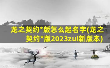 龙之契约*
版怎么起名字(龙之契约*
版2023zui
新版本)