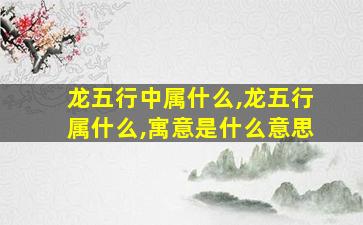 龙五行中属什么,龙五行属什么,寓意是什么意思