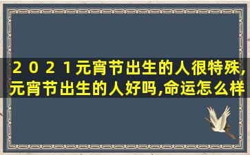 ２０２１元宵节出生的人很特殊,元宵节出生的人好吗,命运怎么样