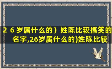 ２６岁属什么的）姓陈比较搞笑的名字,26岁属什么的)姓陈比较搞笑的名字